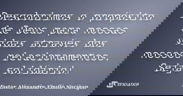 Descobrimos o propósito de Deus para nossas vidas através dos nossos relacionamentos. Seja solidário!... Frase de Pastor Alexandre Emílio Sucigan.