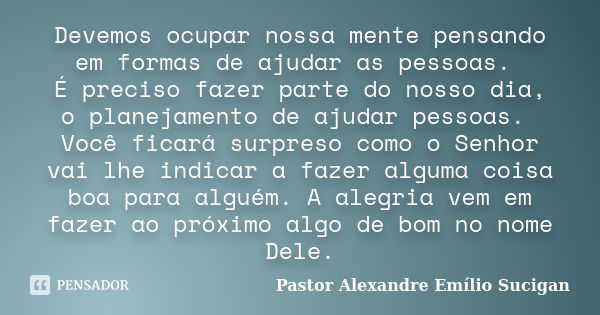 Devemos ocupar nossa mente pensando em formas de ajudar as pessoas. É preciso fazer parte do nosso dia, o planejamento de ajudar pessoas. Você ficará surpreso c... Frase de Pastor Alexandre Emílio Sucigan.