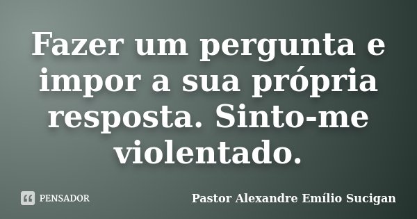 Fazer um pergunta e impor a sua própria resposta. Sinto-me violentado.... Frase de Pastor Alexandre Emílio Sucigan.