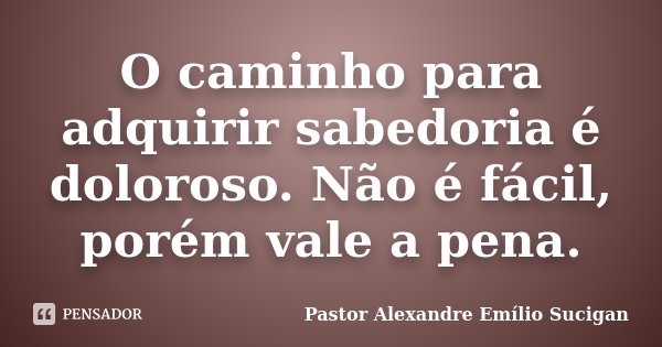 O caminho para adquirir sabedoria é doloroso. Não é fácil, porém vale a pena.... Frase de Pastor Alexandre Emílio Sucigan.