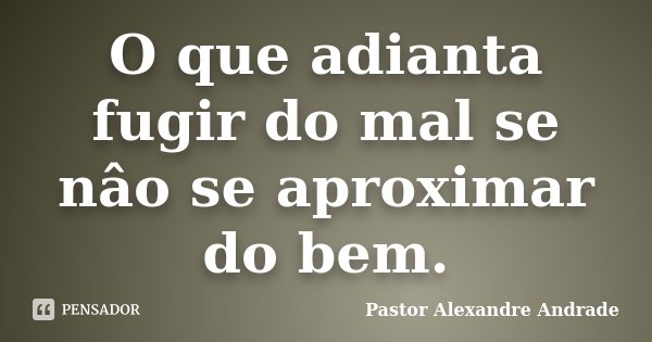 O que adianta fugir do mal se nâo se aproximar do bem.... Frase de Pastor Alexandre Andrade.