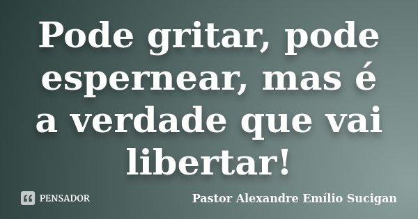 Pode gritar, pode espernear, mas é a verdade que vai libertar!... Frase de Pastor Alexandre Emílio Sucigan.