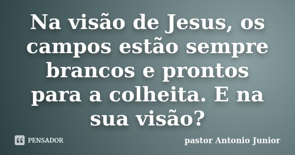 Na visão de Jesus, os campos estão sempre brancos e prontos para a colheita. E na sua visão?... Frase de pastor Antonio Junior.