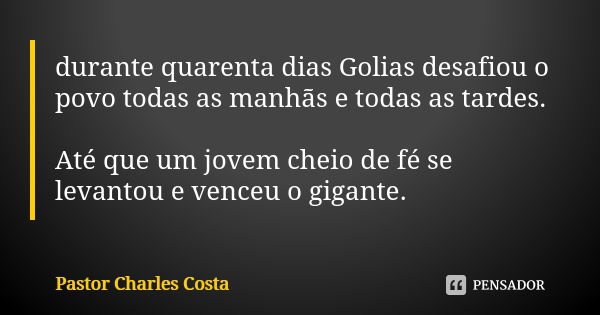 durante quarenta dias Golias desafiou o povo todas as manhãs e todas as tardes. Até que um jovem cheio de fé se levantou e venceu o gigante.... Frase de Pastor Charles Costa.