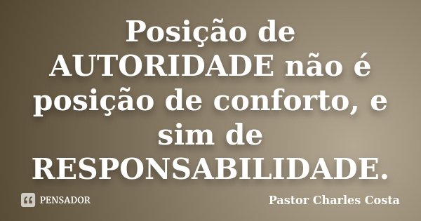 Posição de AUTORIDADE não é posição de conforto, e sim de RESPONSABILIDADE.... Frase de Pastor Charles Costa.