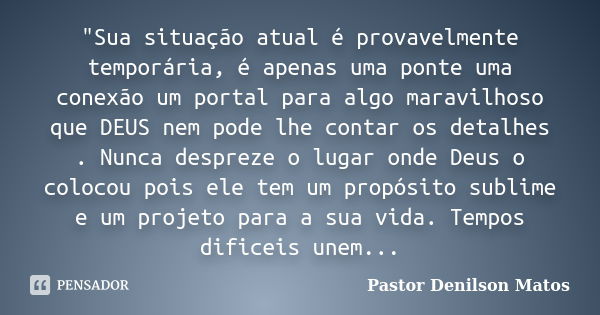 "Sua situação atual é provavelmente temporária, é apenas uma ponte uma conexão um portal para algo maravilhoso que DEUS nem pode lhe contar os detalhes . N... Frase de Pastor Denilson Matos.