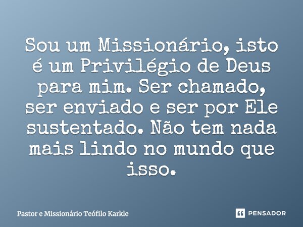 Sou um Missionário, isto é um Privilégio de Deus para mim. Ser chamado, ser enviado e ser por Ele sustentado. Não tem nada mais lindo no mundo que isso.... Frase de Pastor e Missionário Teófilo Karkle.