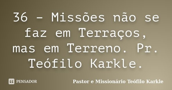 36 – Missões não se faz em Terraços, mas em Terreno. Pr. Teófilo Karkle.... Frase de Pastor e Missionário Teófilo Karkle.