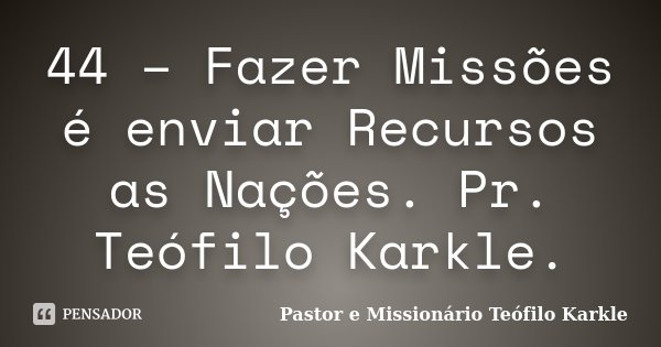 44 – Fazer Missões é enviar Recursos as Nações. Pr. Teófilo Karkle.... Frase de Pastor e Missionário Teófilo Karkle.