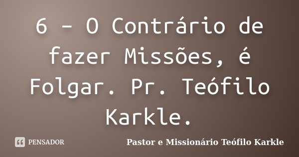 6 – O Contrário de fazer Missões, é Folgar. Pr. Teófilo Karkle.... Frase de Pastor e Missionário Teófilo Karkle.