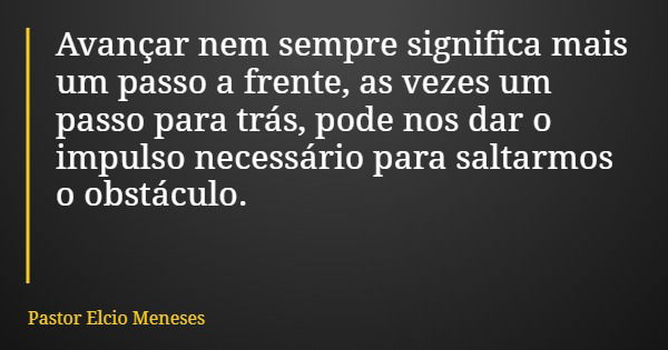 Avançar nem sempre significa mais um passo a frente, as vezes um passo para trás, pode nos dar o impulso necessário para saltarmos o obstáculo.... Frase de Pastor Elcio Meneses.