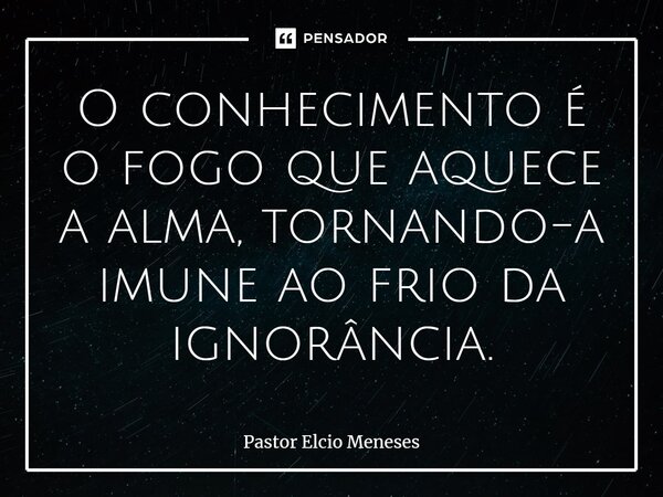 ⁠O conhecimento é o fogo que aquece a alma, tornando-a imune ao frio da ignorância.... Frase de Pastor Elcio Meneses.