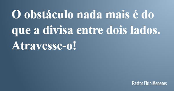 O obstáculo nada mais é do que a divisa entre dois lados. Atravesse-o!... Frase de Pastor Elcio Meneses.