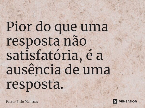 Pior do que uma resposta não satisfatória, é a ausência de uma resposta.... Frase de Pastor Elcio Meneses.