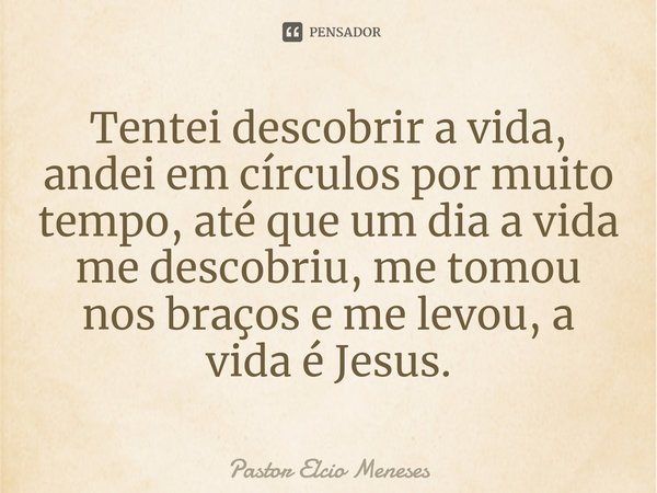 ⁠Tentei descobrir a vida, andei em círculos por muito tempo, até que um dia a vida me descobriu, me tomou nos braços e me levou, a vida é Jesus.... Frase de Pastor Elcio Meneses.