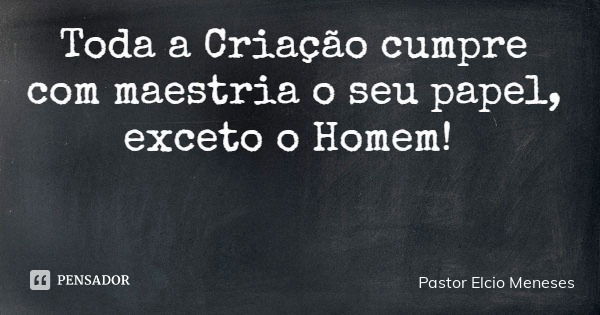 Toda a Criação cumpre com maestria o seu papel, exceto o Homem!... Frase de Pastor Elcio Meneses.