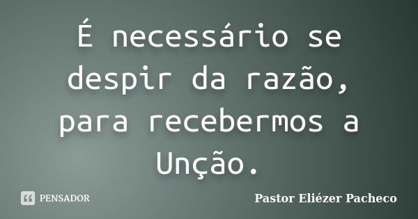 É necessário se despir da razão, para recebermos a Unção.... Frase de Pastor Eliézer Pacheco.