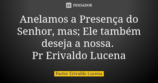 Anelamos a Presença do Senhor, mas; Ele também deseja a nossa. Pr Erivaldo Lucena... Frase de Pastor Erivaldo Lucena.