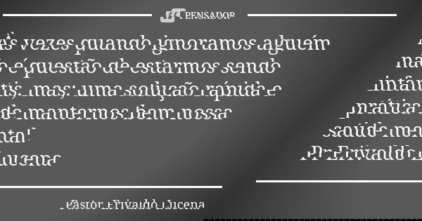 Às vezes quando ignoramos alguém não é questão de estarmos sendo infantis, mas; uma solução rápida e prática de manternos bem nossa saúde mental. Pr Erivaldo Lu... Frase de Pastor Erivaldo Lucena.