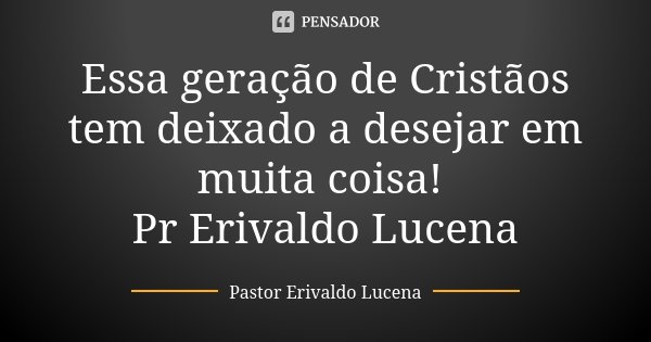 Essa geração de Cristãos tem deixado a desejar em muita coisa! Pr Erivaldo Lucena... Frase de Pastor Erivaldo Lucena.
