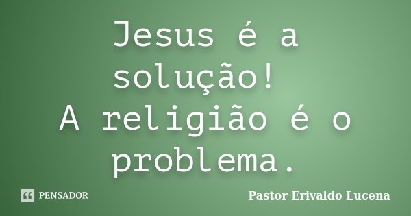 Jesus é a solução! A religião é o problema.... Frase de Pastor Erivaldo Lucena.