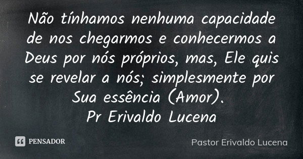 Não tínhamos nenhuma capacidade de nos chegarmos e conhecermos a Deus por nós próprios, mas, Ele quis se revelar a nós; simplesmente por Sua essência (Amor). Pr... Frase de Pastor Erivaldo Lucena.