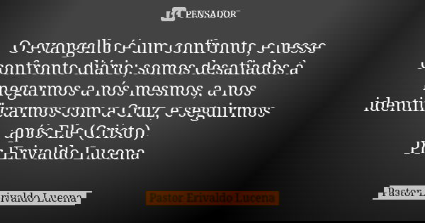 O evangelho é um confronto, e nesse confronto diário; somos desafiados à negarmos a nós mesmos, a nos identificarmos com a Cruz, e seguirmos após Ele (Cristo). ... Frase de Pastor Erivaldo Lucena.