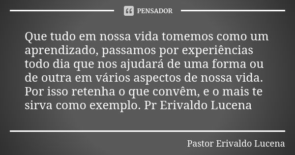 Que tudo em nossa vida tomemos como um aprendizado, passamos por experiências todo dia que nos ajudará de uma forma ou de outra em vários aspectos de nossa vida... Frase de Pastor Erivaldo Lucena.