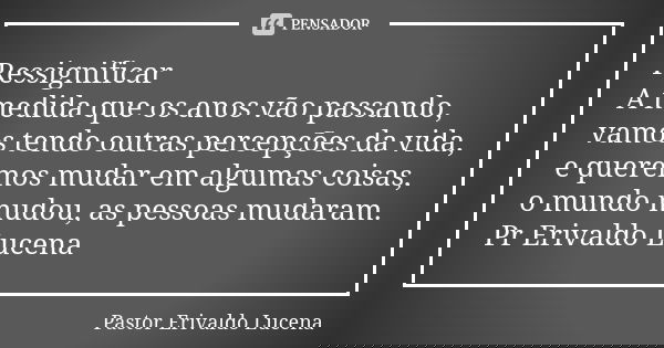 Ressignificar A medida que os anos vão passando, vamos tendo outras percepções da vida, e queremos mudar em algumas coisas, o mundo mudou, as pessoas mudaram. P... Frase de Pastor Erivaldo Lucena.