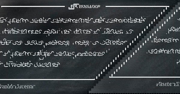 Só quem sabe claramente da caminhada que trilharemos aqui na terra é Deus. O homem faz os seus planos, mas; o Senhor realmente é quem dirige seus passos! Pr Eri... Frase de Pastor Erivaldo Lucena.