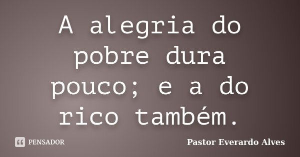A alegria do pobre dura pouco; e a do rico também.... Frase de Pastor Everardo Alves.