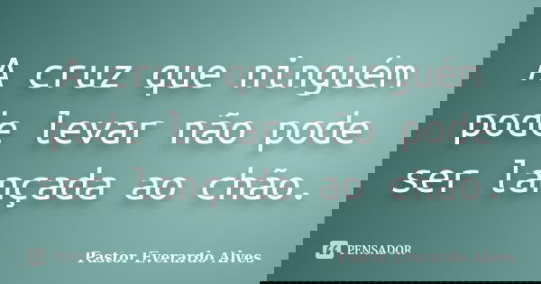 A cruz que ninguém pode levar não pode ser lançada ao chão.... Frase de Pastor Everardo Alves.