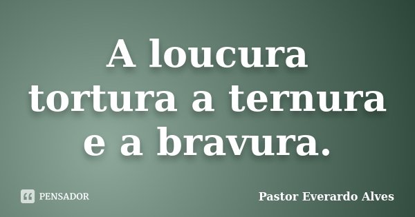 A loucura tortura a ternura e a bravura.... Frase de Pastor Everardo Alves.