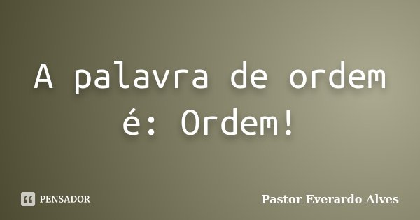 A palavra de ordem é: Ordem!... Frase de Pastor Everardo Alves.