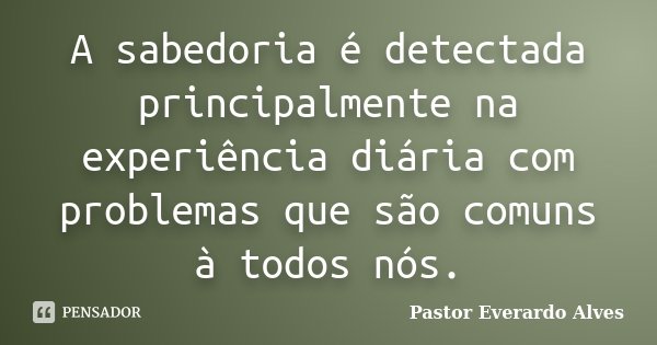 A sabedoria é detectada principalmente na experiência diária com problemas que são comuns à todos nós.... Frase de Pastor Everardo Alves.