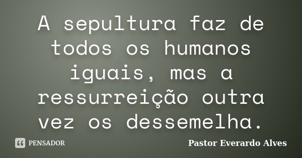 A sepultura faz de todos os humanos iguais, mas a ressurreição outra vez os dessemelha.... Frase de Pastor Everardo Alves.