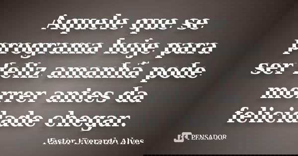 Aquele que se programa hoje para ser feliz amanhã pode morrer antes da felicidade chegar.... Frase de Pastor Everardo Alves.