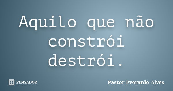 Aquilo que não constrói destrói.... Frase de Pastor Everardo Alves.