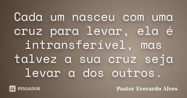 Cada um nasceu com uma cruz para levar, ela é intransferível, mas talvez a sua cruz seja levar a dos outros.... Frase de Pastor Everardo Alves.