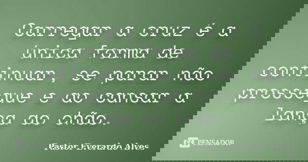 Carregar a cruz é a única forma de continuar, se parar não prossegue e ao cansar a lança ao chão.... Frase de Pastor Everardo Alves.