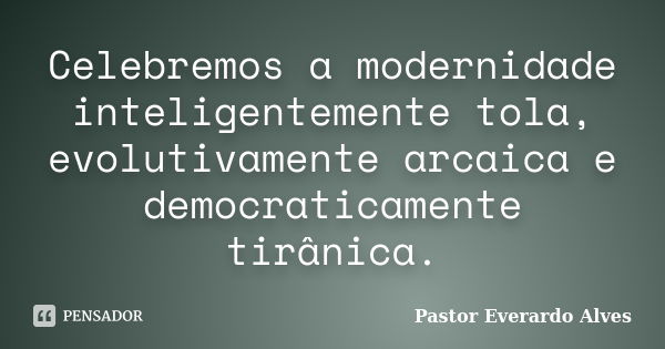 Celebremos a modernidade inteligentemente tola, evolutivamente arcaica e democraticamente tirânica.... Frase de Pastor Everardo Alves.