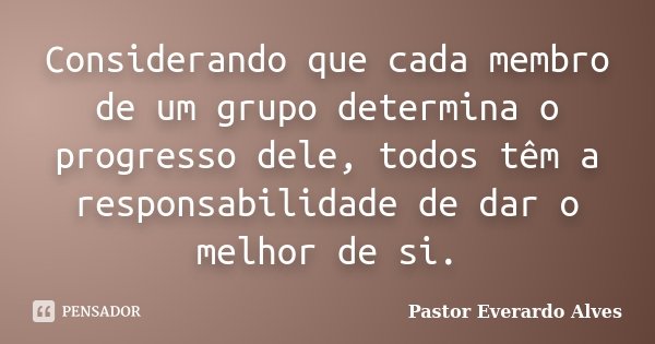 Considerando que cada membro de um grupo determina o progresso dele, todos têm a responsabilidade de dar o melhor de si.... Frase de Pastor Everardo Alves.