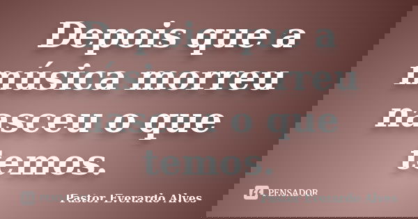 Depois que a música morreu nasceu o que temos.... Frase de Pastor Everardo Alves.