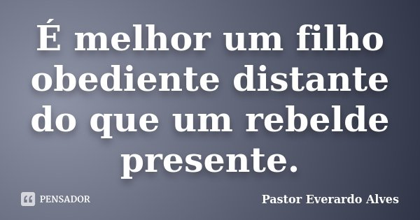 É melhor um filho obediente distante do que um rebelde presente.... Frase de Pastor Everardo Alves.