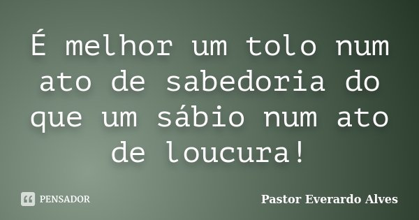 É melhor um tolo num ato de sabedoria do que um sábio num ato de loucura!... Frase de Pastor Everardo Alves.