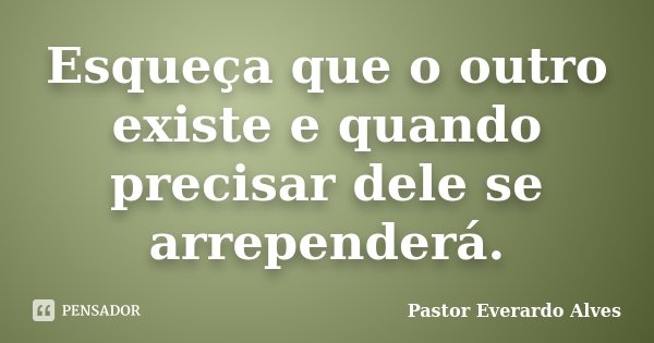 Esqueça que o outro existe e quando precisar dele se arrependerá.... Frase de Pastor Everardo Alves.