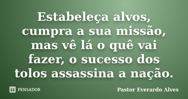 Estabeleça alvos, cumpra a sua missão, mas vê lá o quê vai fazer, o sucesso dos tolos assassina a nação.... Frase de Pastor Everardo Alves.
