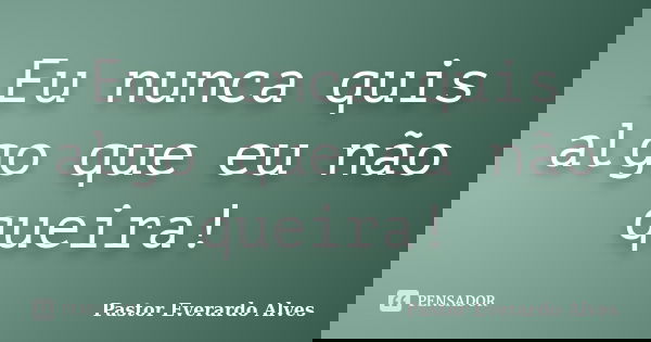 Eu nunca quis algo que eu não queira!... Frase de Pastor Everardo Alves.