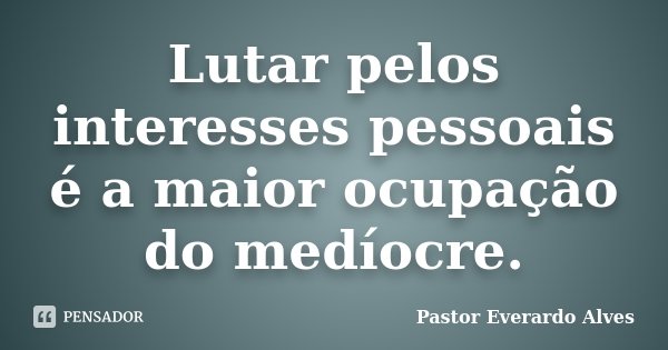Lutar pelos interesses pessoais é a maior ocupação do medíocre.... Frase de Pastor Everardo Alves.