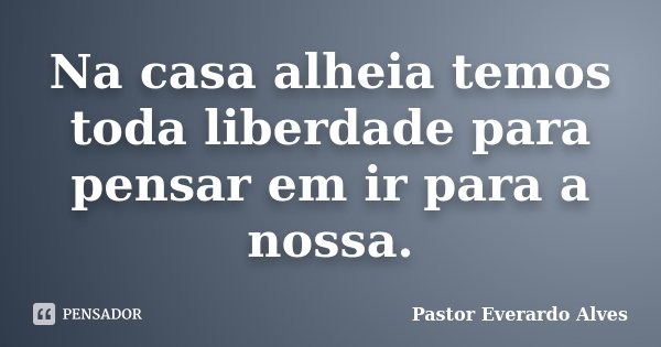 Na casa alheia temos toda liberdade para pensar em ir para a nossa.... Frase de Pastor Everardo Alves.